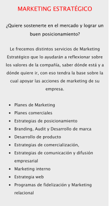 MARKETING ESTRATÉGICO  ¿Quiere sostenerte en el mercado y lograr un buen posicionamiento?  Le frecemos distintos servicios de Marketing Estratégico que lo ayudarán a reflexionar sobre los valores de la compañía, saber dónde está y a dónde quiere ir, con eso tendra la base sobre la cual apoyar las acciones de marketing de su empresa.  •	Planes de Marketing •	Planes comerciales •	Estrategias de posicionamiento •	Branding, Audit y Desarrollo de marca •	Desarrollo de producto •	Estrategias de comercialización, •	Estrategias de comunicación y difusión empresarial •	Marketing interno •	Estrategia web •	Programas de fidelización y Marketing relacional