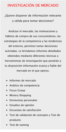 INVESTIGACIÓN DE MERCADO  ¿Quiere disponer de información relevante y válida para tomar decisiones?  Analizar el mercado, las motivaciones y hábitos de compra de sus consumidores, las estrategias de la competencia y las tendencias del entorno, permiten tomar decisiones acertadas. Le brindamos informes detallados obtenidos mediante diferentes técnicas y herramientas de investigación que pondrán a tu disposición información exacta y fiable del mercado en el que operas.  •	Informes de mercado •	Análisis de competencia •	Focus Group •	Mistery Shopping •	Entrevistas personales •	Estudios de opinión •	Encuestas de satisfacción •	Test de validación de concepto y Test de producto •	Test de naming