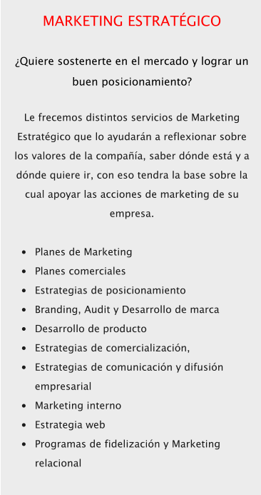 MARKETING ESTRATÉGICO  ¿Quiere sostenerte en el mercado y lograr un buen posicionamiento?  Le frecemos distintos servicios de Marketing Estratégico que lo ayudarán a reflexionar sobre los valores de la compañía, saber dónde está y a dónde quiere ir, con eso tendra la base sobre la cual apoyar las acciones de marketing de su empresa.  •	Planes de Marketing •	Planes comerciales •	Estrategias de posicionamiento •	Branding, Audit y Desarrollo de marca •	Desarrollo de producto •	Estrategias de comercialización, •	Estrategias de comunicación y difusión empresarial •	Marketing interno •	Estrategia web •	Programas de fidelización y Marketing relacional