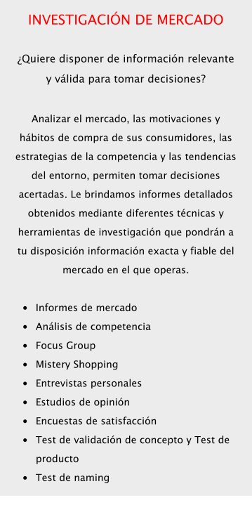 INVESTIGACIÓN DE MERCADO  ¿Quiere disponer de información relevante y válida para tomar decisiones?  Analizar el mercado, las motivaciones y hábitos de compra de sus consumidores, las estrategias de la competencia y las tendencias del entorno, permiten tomar decisiones acertadas. Le brindamos informes detallados obtenidos mediante diferentes técnicas y herramientas de investigación que pondrán a tu disposición información exacta y fiable del mercado en el que operas.  •	Informes de mercado •	Análisis de competencia •	Focus Group •	Mistery Shopping •	Entrevistas personales •	Estudios de opinión •	Encuestas de satisfacción •	Test de validación de concepto y Test de producto •	Test de naming